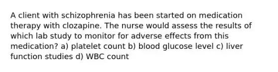 A client with schizophrenia has been started on medication therapy with clozapine. The nurse would assess the results of which lab study to monitor for adverse effects from this medication? a) platelet count b) blood glucose level c) liver function studies d) WBC count