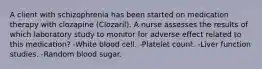 A client with schizophrenia has been started on medication therapy with clozapine (Clozaril). A nurse assesses the results of which laboratory study to monitor for adverse effect related to this medication? -White blood cell. -Platelet count. -Liver function studies. -Random blood sugar.