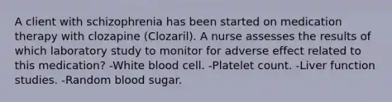 A client with schizophrenia has been started on medication therapy with clozapine (Clozaril). A nurse assesses the results of which laboratory study to monitor for adverse effect related to this medication? -White blood cell. -Platelet count. -Liver function studies. -Random blood sugar.