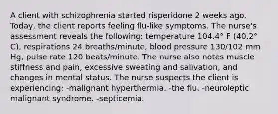 A client with schizophrenia started risperidone 2 weeks ago. Today, the client reports feeling flu-like symptoms. The nurse's assessment reveals the following: temperature 104.4° F (40.2° C), respirations 24 breaths/minute, blood pressure 130/102 mm Hg, pulse rate 120 beats/minute. The nurse also notes muscle stiffness and pain, excessive sweating and salivation, and changes in mental status. The nurse suspects the client is experiencing: -malignant hyperthermia. -the flu. -neuroleptic malignant syndrome. -septicemia.