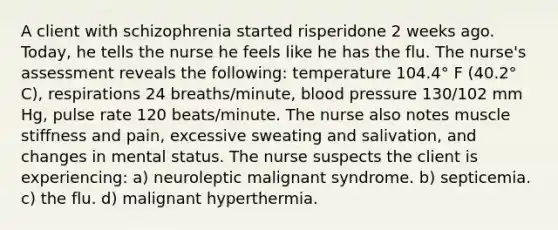 A client with schizophrenia started risperidone 2 weeks ago. Today, he tells the nurse he feels like he has the flu. The nurse's assessment reveals the following: temperature 104.4° F (40.2° C), respirations 24 breaths/minute, blood pressure 130/102 mm Hg, pulse rate 120 beats/minute. The nurse also notes muscle stiffness and pain, excessive sweating and salivation, and changes in mental status. The nurse suspects the client is experiencing: a) neuroleptic malignant syndrome. b) septicemia. c) the flu. d) malignant hyperthermia.