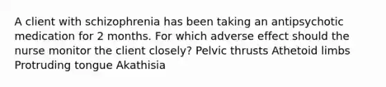 A client with schizophrenia has been taking an antipsychotic medication for 2 months. For which adverse effect should the nurse monitor the client closely? Pelvic thrusts Athetoid limbs Protruding tongue Akathisia