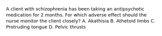 A client with schizophrenia has been taking an antipsychotic medication for 2 months. For which adverse effect should the nurse monitor the client closely? A. Akathisia B. Athetoid limbs C. Protruding tongue D. Pelvic thrusts