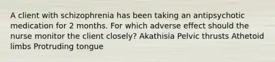 A client with schizophrenia has been taking an antipsychotic medication for 2 months. For which adverse effect should the nurse monitor the client closely? Akathisia Pelvic thrusts Athetoid limbs Protruding tongue