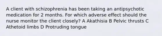 A client with schizophrenia has been taking an antipsychotic medication for 2 months. For which adverse effect should the nurse monitor the client closely? A Akathisia B Pelvic thrusts C Athetoid limbs D Protruding tongue