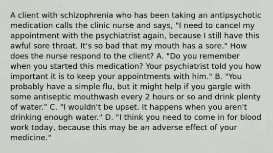 A client with schizophrenia who has been taking an antipsychotic medication calls the clinic nurse and says, "I need to cancel my appointment with the psychiatrist again, because I still have this awful sore throat. It's so bad that my mouth has a sore." How does the nurse respond to the client? A. "Do you remember when you started this medication? Your psychiatrist told you how important it is to keep your appointments with him." B. "You probably have a simple flu, but it might help if you gargle with some antiseptic mouthwash every 2 hours or so and drink plenty of water." C. "I wouldn't be upset. It happens when you aren't drinking enough water." D. "I think you need to come in for blood work today, because this may be an adverse effect of your medicine."