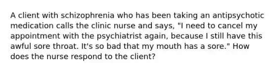 A client with schizophrenia who has been taking an antipsychotic medication calls the clinic nurse and says, "I need to cancel my appointment with the psychiatrist again, because I still have this awful sore throat. It's so bad that my mouth has a sore." How does the nurse respond to the client?