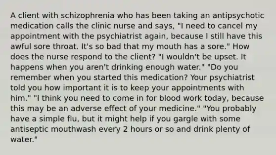 A client with schizophrenia who has been taking an antipsychotic medication calls the clinic nurse and says, "I need to cancel my appointment with the psychiatrist again, because I still have this awful sore throat. It's so bad that my mouth has a sore." How does the nurse respond to the client? "I wouldn't be upset. It happens when you aren't drinking enough water." "Do you remember when you started this medication? Your psychiatrist told you how important it is to keep your appointments with him." "I think you need to come in for blood work today, because this may be an adverse effect of your medicine." "You probably have a simple flu, but it might help if you gargle with some antiseptic mouthwash every 2 hours or so and drink plenty of water."