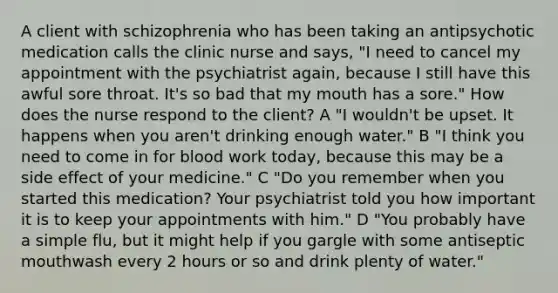 A client with schizophrenia who has been taking an antipsychotic medication calls the clinic nurse and says, "I need to cancel my appointment with the psychiatrist again, because I still have this awful sore throat. It's so bad that my mouth has a sore." How does the nurse respond to the client? A "I wouldn't be upset. It happens when you aren't drinking enough water." B "I think you need to come in for blood work today, because this may be a side effect of your medicine." C "Do you remember when you started this medication? Your psychiatrist told you how important it is to keep your appointments with him." D "You probably have a simple flu, but it might help if you gargle with some antiseptic mouthwash every 2 hours or so and drink plenty of water."