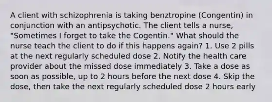 A client with schizophrenia is taking benztropine (Congentin) in conjunction with an antipsychotic. The client tells a nurse, "Sometimes I forget to take the Cogentin." What should the nurse teach the client to do if this happens again? 1. Use 2 pills at the next regularly scheduled dose 2. Notify the health care provider about the missed dose immediately 3. Take a dose as soon as possible, up to 2 hours before the next dose 4. Skip the dose, then take the next regularly scheduled dose 2 hours early