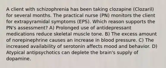 A client with schizophrenia has been taking clozapine (Clozaril) for several months. The practical nurse (PN) monitors the client for extrapyramidal symptoms (EPS). Which reason supports the PN's assessment? A) Prolonged use of antidepressant medications reduce skeletal muscle tone. B) The excess amount of norepinephrine causes an increase in <a href='https://www.questionai.com/knowledge/kD0HacyPBr-blood-pressure' class='anchor-knowledge'>blood pressure</a>. C) The increased availability of serotonin affects mood and behavior. D) Atypical antipsychotics can deplete <a href='https://www.questionai.com/knowledge/kLMtJeqKp6-the-brain' class='anchor-knowledge'>the brain</a>'s supply of dopamine.