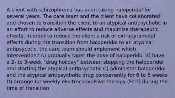 A client with schizophrenia has been taking haloperidol for several years. The care team and the client have collaborated and chosen to transition the client to an atypical antipsychotic in an effort to reduce adverse effects and maximize therapeutic effects. In order to reduce the client's risk of extrapyramidal effects during the transition from haloperidol to an atypical antipsycotic, the care team should implement which intervention? A) gradually taper the dose of haloperidol B) have a 2- to 3-week "drug holiday" between stopping the haloperidol and starting the atypical antipsychotic C) administer haloperidol and the atypical antipsychotic drug concurrently for 6 to 8 weeks D) arrange for weekly electroconvulsive therapy (ECT) during the time of transition