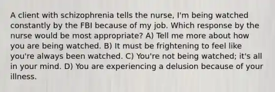 A client with schizophrenia tells the nurse, I'm being watched constantly by the FBI because of my job. Which response by the nurse would be most appropriate? A) Tell me more about how you are being watched. B) It must be frightening to feel like you're always been watched. C) You're not being watched; it's all in your mind. D) You are experiencing a delusion because of your illness.