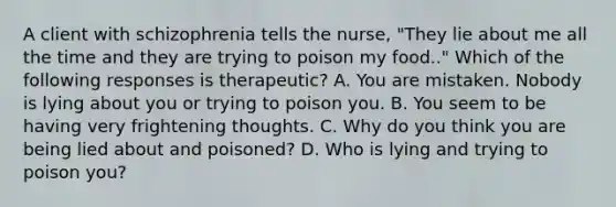 A client with schizophrenia tells the nurse, "They lie about me all the time and they are trying to poison my food.." Which of the following responses is therapeutic? A. You are mistaken. Nobody is lying about you or trying to poison you. B. You seem to be having very frightening thoughts. C. Why do you think you are being lied about and poisoned? D. Who is lying and trying to poison you?