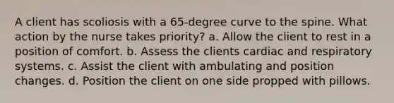 A client has scoliosis with a 65-degree curve to the spine. What action by the nurse takes priority? a. Allow the client to rest in a position of comfort. b. Assess the clients cardiac and respiratory systems. c. Assist the client with ambulating and position changes. d. Position the client on one side propped with pillows.