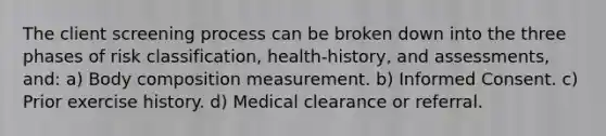 The client screening process can be broken down into the three phases of risk classification, health-history, and assessments, and: a) Body composition measurement. b) Informed Consent. c) Prior exercise history. d) Medical clearance or referral.