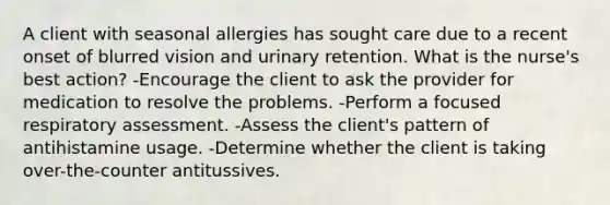 A client with seasonal allergies has sought care due to a recent onset of blurred vision and urinary retention. What is the nurse's best action? -Encourage the client to ask the provider for medication to resolve the problems. -Perform a focused respiratory assessment. -Assess the client's pattern of antihistamine usage. -Determine whether the client is taking over-the-counter antitussives.