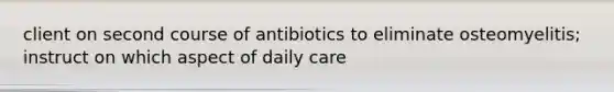 client on second course of antibiotics to eliminate osteomyelitis; instruct on which aspect of daily care