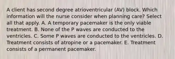 A client has second degree atrioventricular (AV) block. Which information will the nurse consider when planning care? Select all that apply. A. A temporary pacemaker is the only viable treatment. B. None of the P waves are conducted to the ventricles. C. Some P waves are conducted to the ventricles. D. Treatment consists of atropine or a pacemaker. E. Treatment consists of a permanent pacemaker.