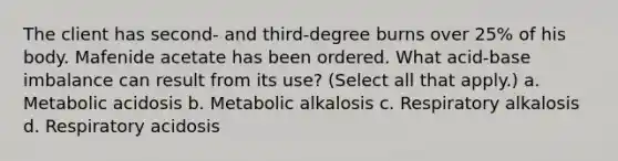 The client has second- and third-degree burns over 25% of his body. Mafenide acetate has been ordered. What acid-base imbalance can result from its use? (Select all that apply.) a. Metabolic acidosis b. Metabolic alkalosis c. Respiratory alkalosis d. Respiratory acidosis