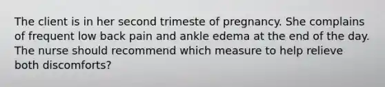 The client is in her second trimeste of pregnancy. She complains of frequent low back pain and ankle edema at the end of the day. The nurse should recommend which measure to help relieve both discomforts?