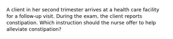 A client in her second trimester arrives at a health care facility for a follow-up visit. During the exam, the client reports constipation. Which instruction should the nurse offer to help alleviate constipation?