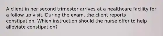 A client in her second trimester arrives at a healthcare facility for a follow up visit. During the exam, the client reports constipation. Which instruction should the nurse offer to help alleviate constipation?