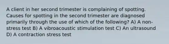 A client in her second trimester is complaining of spotting. Causes for spotting in the second trimester are diagnosed primarily through the use of which of the following? A) A non-stress test B) A vibroacoustic stimulation test C) An ultrasound D) A contraction stress test