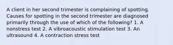 A client in her second trimester is complaining of spotting. Causes for spotting in the second trimester are diagnosed primarily through the use of which of the following? 1. A nonstress test 2. A vibroacoustic stimulation test 3. An ultrasound 4. A contraction stress test