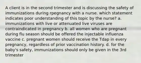 A client is in the second trimester and is discussing the safety of immunizations during rpegnancy with a nurse. which statement indicates poor understanding of this topic by the nurse? a. immunizations with live or attenuated live viruses are contraindicated in pregnancy b. all women who are pregnant during flu season should be offered the injectable influenza vaccine c. pregnant women should receive the Tdap in every pregnancy, regardless of prior vaccination history. d. for the baby's safety, immunizations should only be given in the 3rd trimester