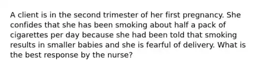 A client is in the second trimester of her first pregnancy. She confides that she has been smoking about half a pack of cigarettes per day because she had been told that smoking results in smaller babies and she is fearful of delivery. What is the best response by the nurse?