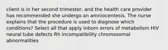 client is in her second trimester, and the health care provider has recommended she undergo an amniocentesis. The nurse explains that the procedure is used to diagnose which conditions? Select all that apply inborn errors of metabolism HIV neural tube defects Rh incompatibility chromosomal abnormalities