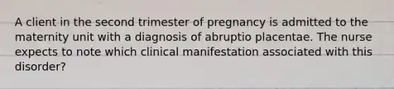 A client in the second trimester of pregnancy is admitted to the maternity unit with a diagnosis of abruptio placentae. The nurse expects to note which clinical manifestation associated with this disorder?