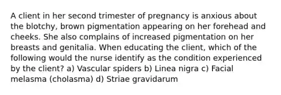 A client in her second trimester of pregnancy is anxious about the blotchy, brown pigmentation appearing on her forehead and cheeks. She also complains of increased pigmentation on her breasts and genitalia. When educating the client, which of the following would the nurse identify as the condition experienced by the client? a) Vascular spiders b) Linea nigra c) Facial melasma (cholasma) d) Striae gravidarum