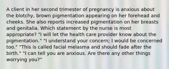 A client in her second trimester of pregnancy is anxious about the blotchy, brown pigmentation appearing on her forehead and cheeks. She also reports increased pigmentation on her breasts and genitalia. Which statement by the nurse is most appropriate? "I will let the health care provider know about the pigmentation." "I understand your concern; I would be concerned too." "This is called facial melasma and should fade after the birth." "I can tell you are anxious. Are there any other things worrying you?"