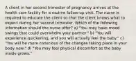 A client in her second trimester of pregnancy arrives at the health care facility for a routine follow-up visit. The nurse is required to educate the client so that the client knows what to expect during her second trimester. Which of the following information should the nurse offer? a) "You may have mood swings that could overwhelm your partner." b) "You will experience quickening, and you will actually feel the baby." c) "You will be more conscious of the changes taking place in your body now." d) "You may feel physical discomfort as the baby inside grows."