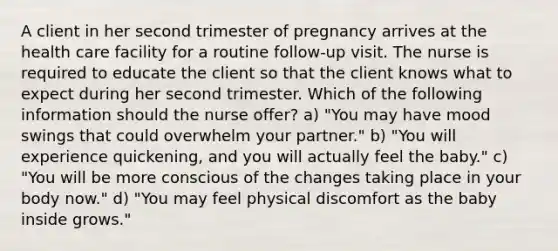 A client in her second trimester of pregnancy arrives at the health care facility for a routine follow-up visit. The nurse is required to educate the client so that the client knows what to expect during her second trimester. Which of the following information should the nurse offer? a) "You may have mood swings that could overwhelm your partner." b) "You will experience quickening, and you will actually feel the baby." c) "You will be more conscious of the changes taking place in your body now." d) "You may feel physical discomfort as the baby inside grows."