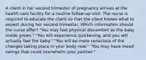 A client in her second trimester of pregnancy arrives at the health care facility for a routine follow-up visit. The nurse is required to educate the client so that the client knows what to expect during her second trimester. Which information should the nurse offer? "You may feel physical discomfort as the baby inside grows." "You will experience quickening, and you will actually feel the baby." "You will be more conscious of the changes taking place in your body now." "You may have mood swings that could overwhelm your partner."