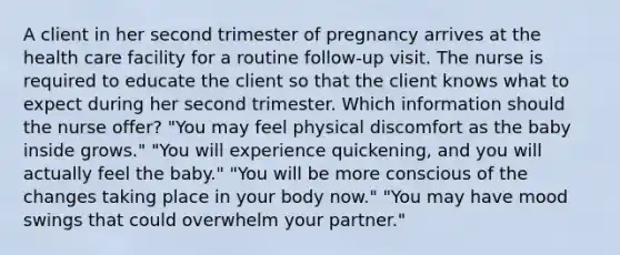 A client in her second trimester of pregnancy arrives at the health care facility for a routine follow-up visit. The nurse is required to educate the client so that the client knows what to expect during her second trimester. Which information should the nurse offer? "You may feel physical discomfort as the baby inside grows." "You will experience quickening, and you will actually feel the baby." "You will be more conscious of the changes taking place in your body now." "You may have mood swings that could overwhelm your partner."