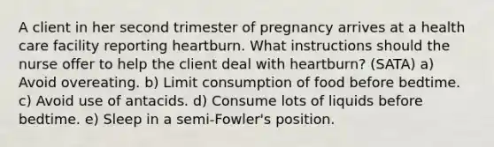 A client in her second trimester of pregnancy arrives at a health care facility reporting heartburn. What instructions should the nurse offer to help the client deal with heartburn? (SATA) a) Avoid overeating. b) Limit consumption of food before bedtime. c) Avoid use of antacids. d) Consume lots of liquids before bedtime. e) Sleep in a semi-Fowler's position.