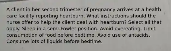 A client in her second trimester of pregnancy arrives at a health care facility reporting heartburn. What instructions should the nurse offer to help the client deal with heartburn? Select all that apply. Sleep in a semi-Fowler position. Avoid overeating. Limit consumption of food before bedtime. Avoid use of antacids. Consume lots of liquids before bedtime.