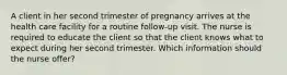 A client in her second trimester of pregnancy arrives at the health care facility for a routine follow-up visit. The nurse is required to educate the client so that the client knows what to expect during her second trimester. Which information should the nurse offer?