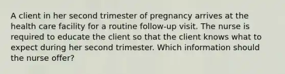 A client in her second trimester of pregnancy arrives at the health care facility for a routine follow-up visit. The nurse is required to educate the client so that the client knows what to expect during her second trimester. Which information should the nurse offer?