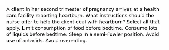 A client in her second trimester of pregnancy arrives at a health care facility reporting heartburn. What instructions should the nurse offer to help the client deal with heartburn? Select all that apply. Limit consumption of food before bedtime. Consume lots of liquids before bedtime. Sleep in a semi-Fowler position. Avoid use of antacids. Avoid overeating.