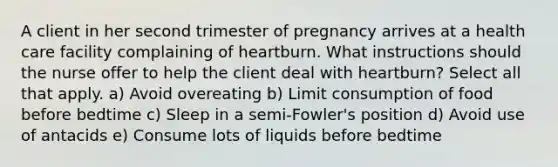 A client in her second trimester of pregnancy arrives at a health care facility complaining of heartburn. What instructions should the nurse offer to help the client deal with heartburn? Select all that apply. a) Avoid overeating b) Limit consumption of food before bedtime c) Sleep in a semi-Fowler's position d) Avoid use of antacids e) Consume lots of liquids before bedtime