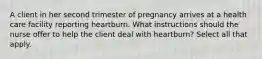 A client in her second trimester of pregnancy arrives at a health care facility reporting heartburn. What instructions should the nurse offer to help the client deal with heartburn? Select all that apply.