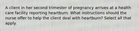 A client in her second trimester of pregnancy arrives at a health care facility reporting heartburn. What instructions should the nurse offer to help the client deal with heartburn? Select all that apply.