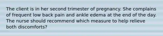 The client is in her second trimester of pregnancy. She complains of frequent low back pain and ankle edema at the end of the day. The nurse should recommend which measure to help relieve both discomforts?