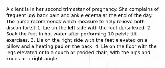 A client is in her second trimester of pregnancy. She complains of frequent low back pain and ankle edema at the end of the day. The nurse recommends which measure to help relieve both discomforts? 1. Lie on the left side with the feet dorsiflexed. 2. Soak the feet in hot water after performing 10 pelvic tilt exercises. 3. Lie on the right side with the feet elevated on a pillow and a heating pad on the back. 4. Lie on the floor with the legs elevated onto a couch or padded chair, with the hips and knees at a right angle.