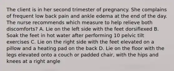 The client is in her second trimester of pregnancy. She complains of frequent low back pain and ankle edema at the end of the day. The nurse recommends which measure to help relieve both discomforts? A. Lie on the left side with the feet dorsiflexed B. Soak the feet in hot water after performing 10 pelvic tilt exercises C. Lie on the right side with the feet elevated on a pillow and a heating pad on the back D. Lie on the floor with the legs elevated onto a couch or padded chair, with the hips and knees at a right angle